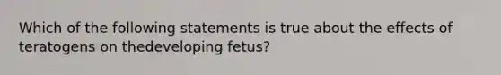 Which of the following statements is true about the effects of teratogens on thedeveloping fetus?