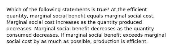 Which of the following statements is true? At the efficient quantity, marginal social benefit equals marginal social cost. Marginal social cost increases as the quantity produced decreases. Marginal social benefit decreases as the quantity consumed decreases. If marginal social benefit exceeds marginal social cost by as much as possible, production is efficient.