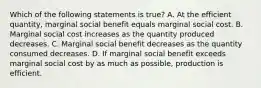 Which of the following statements is true? A. At the efficient quantity, marginal social benefit equals marginal social cost. B. Marginal social cost increases as the quantity produced decreases. C. Marginal social benefit decreases as the quantity consumed decreases. D. If marginal social benefit exceeds marginal social cost by as much as possible, production is efficient.