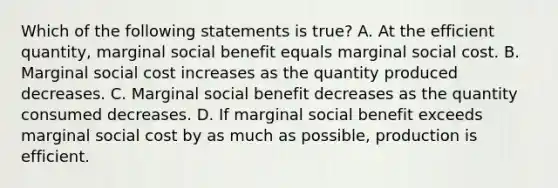 Which of the following statements is true? A. At the efficient quantity, marginal social benefit equals marginal social cost. B. Marginal social cost increases as the quantity produced decreases. C. Marginal social benefit decreases as the quantity consumed decreases. D. If marginal social benefit exceeds marginal social cost by as much as possible, production is efficient.