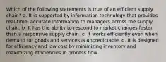 Which of the following statements is true of an efficient supply chain? a. It is supported by information technology that provides real-time, accurate information to managers across the supply chain. b. It has the ability to respond to market changes faster than a responsive supply chain. c. It works efficiently even when demand for goods and services is unpredictable. d. It is designed for efficiency and low cost by minimizing inventory and maximizing efficiencies in process flow