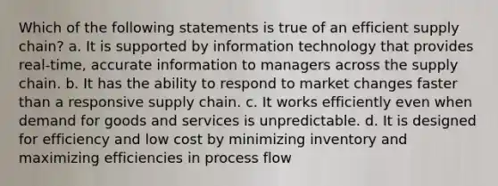 Which of the following statements is true of an efficient supply chain? a. It is supported by information technology that provides real-time, accurate information to managers across the supply chain. b. It has the ability to respond to market changes faster than a responsive supply chain. c. It works efficiently even when demand for goods and services is unpredictable. d. It is designed for efficiency and low cost by minimizing inventory and maximizing efficiencies in process flow