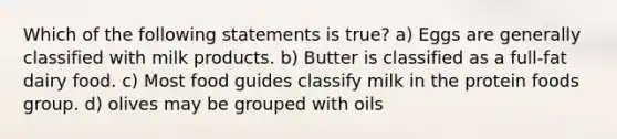 Which of the following statements is true? a) Eggs are generally classified with milk products. b) Butter is classified as a full-fat dairy food. c) Most food guides classify milk in the protein foods group. d) olives may be grouped with oils