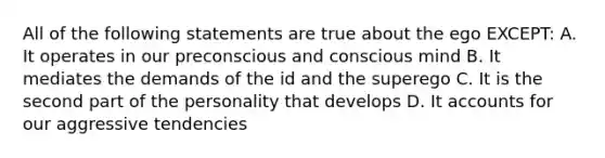 All of the following statements are true about the ego EXCEPT: A. It operates in our preconscious and conscious mind B. It mediates the demands of the id and the superego C. It is the second part of the personality that develops D. It accounts for our aggressive tendencies