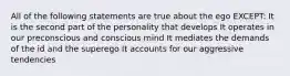 All of the following statements are true about the ego EXCEPT: It is the second part of the personality that develops It operates in our preconscious and conscious mind It mediates the demands of the id and the superego It accounts for our aggressive tendencies