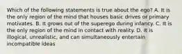 Which of the following statements is true about the ego? A. It is the only region of the mind that houses basic drives or primary motivates. B. It grows out of the superego during infancy. C. It is the only region of the mind in contact with reality. D. It is illogical, unrealistic, and can simultaneously entertain incompatible ideas