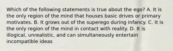 Which of the following statements is true about the ego? A. It is the only region of the mind that houses basic drives or primary motivates. B. It grows out of the superego during infancy. C. It is the only region of the mind in contact with reality. D. It is illogical, unrealistic, and can simultaneously entertain incompatible ideas