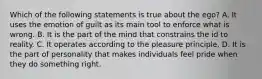 Which of the following statements is true about the ego? A. It uses the emotion of guilt as its main tool to enforce what is wrong. B. It is the part of the mind that constrains the id to reality. C. It operates according to the pleasure principle. D. It is the part of personality that makes individuals feel pride when they do something right.