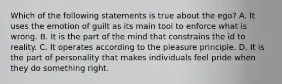 Which of the following statements is true about the ego? A. It uses the emotion of guilt as its main tool to enforce what is wrong. B. It is the part of the mind that constrains the id to reality. C. It operates according to the pleasure principle. D. It is the part of personality that makes individuals feel pride when they do something right.