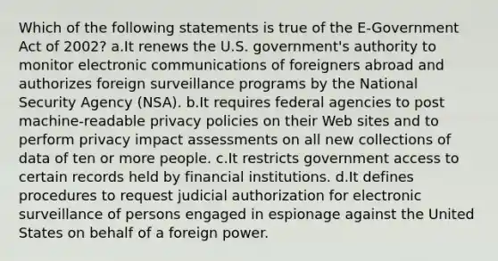 Which of the following statements is true of the E-Government Act of 2002? a.It renews the U.S. government's authority to monitor electronic communications of foreigners abroad and authorizes foreign surveillance programs by the National Security Agency (NSA). b.It requires federal agencies to post machine-readable privacy policies on their Web sites and to perform privacy impact assessments on all new collections of data of ten or more people. c.It restricts government access to certain records held by financial institutions. d.It defines procedures to request judicial authorization for electronic surveillance of persons engaged in espionage against the United States on behalf of a foreign power.