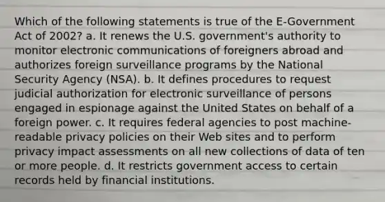 Which of the following statements is true of the E-Government Act of 2002? a. It renews the U.S. government's authority to monitor electronic communications of foreigners abroad and authorizes foreign surveillance programs by the National Security Agency (NSA). b. It defines procedures to request judicial authorization for electronic surveillance of persons engaged in espionage against the United States on behalf of a foreign power. c. It requires federal agencies to post machine-readable privacy policies on their Web sites and to perform privacy impact assessments on all new collections of data of ten or more people. d. It restricts government access to certain records held by financial institutions.