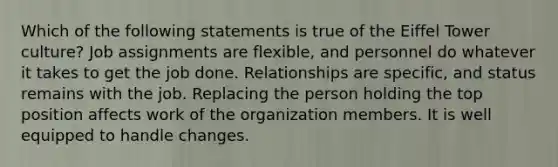 Which of the following statements is true of the Eiffel Tower culture? Job assignments are flexible, and personnel do whatever it takes to get the job done. Relationships are specific, and status remains with the job. Replacing the person holding the top position affects work of the organization members. It is well equipped to handle changes.