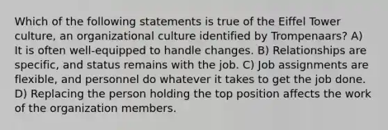 Which of the following statements is true of the Eiffel Tower culture, an organizational culture identified by Trompenaars? A) It is often well-equipped to handle changes. B) Relationships are specific, and status remains with the job. C) Job assignments are flexible, and personnel do whatever it takes to get the job done. D) Replacing the person holding the top position affects the work of the organization members.