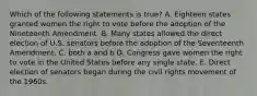 Which of the following statements is true? A. Eighteen states granted women the right to vote before the adoption of the Nineteenth Amendment. B. Many states allowed the direct election of U.S. senators before the adoption of the Seventeenth Amendment. C. both a and b D. Congress gave women the right to vote in the United States before any single state. E. Direct election of senators began during the civil rights movement of the 1960s.