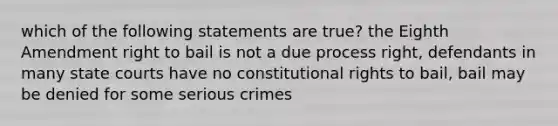 which of the following statements are true? the Eighth Amendment right to bail is not a due process right, defendants in many <a href='https://www.questionai.com/knowledge/k0UTVXnPxH-state-courts' class='anchor-knowledge'>state courts</a> have no constitutional rights to bail, bail may be denied for some serious crimes