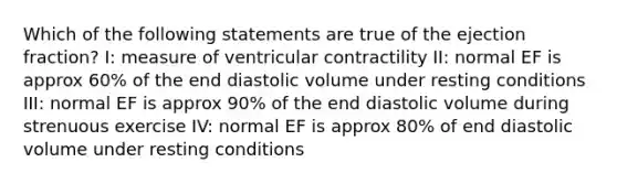 Which of the following statements are true of the ejection fraction? I: measure of ventricular contractility II: normal EF is approx 60% of the end diastolic volume under resting conditions III: normal EF is approx 90% of the end diastolic volume during strenuous exercise IV: normal EF is approx 80% of end diastolic volume under resting conditions