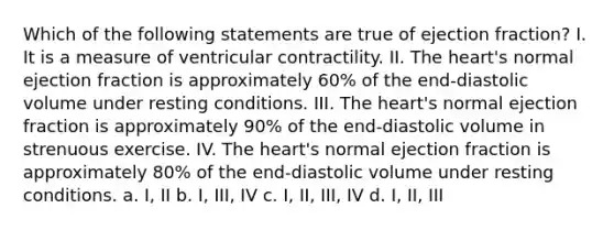 Which of the following statements are true of ejection fraction? I. It is a measure of ventricular contractility. II. <a href='https://www.questionai.com/knowledge/kya8ocqc6o-the-heart' class='anchor-knowledge'>the heart</a>'s normal ejection fraction is approximately 60% of the end-diastolic volume under resting conditions. III. The heart's normal ejection fraction is approximately 90% of the end-diastolic volume in strenuous exercise. IV. The heart's normal ejection fraction is approximately 80% of the end-diastolic volume under resting conditions. a. I, II b. I, III, IV c. I, II, III, IV d. I, II, III