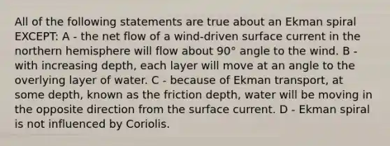 All of the following statements are true about an Ekman spiral EXCEPT: A - the net flow of a wind-driven surface current in the northern hemisphere will flow about 90° angle to the wind. B - with increasing depth, each layer will move at an angle to the overlying layer of water. C - because of Ekman transport, at some depth, known as the friction depth, water will be moving in the opposite direction from the surface current. D - Ekman spiral is not influenced by Coriolis.