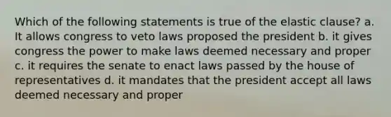 Which of the following statements is true of the elastic clause? a. It allows congress to veto laws proposed the president b. it gives congress the power to make laws deemed necessary and proper c. it requires the senate to enact laws passed by the house of representatives d. it mandates that the president accept all laws deemed necessary and proper