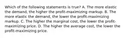 Which of the following statements is true? A. The more elastic the demand, the higher the profit-maximizing markup. B. The more elastic the demand, the lower the profit-maximizing markup. C. The higher the marginal cost, the lower the profit-maximizing price. D. The higher the average cost, the lower the profit-maximizing price.