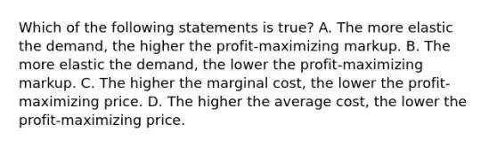 Which of the following statements is true? A. The more elastic the demand, the higher the profit-maximizing markup. B. The more elastic the demand, the lower the profit-maximizing markup. C. The higher the marginal cost, the lower the profit-maximizing price. D. The higher the average cost, the lower the profit-maximizing price.