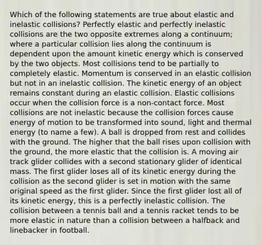 Which of the following statements are true about elastic and inelastic collisions? Perfectly elastic and perfectly inelastic collisions are the two opposite extremes along a continuum; where a particular collision lies along the continuum is dependent upon the amount kinetic energy which is conserved by the two objects. Most collisions tend to be partially to completely elastic. Momentum is conserved in an elastic collision but not in an inelastic collision. The kinetic energy of an object remains constant during an elastic collision. Elastic collisions occur when the collision force is a non-contact force. Most collisions are not inelastic because the collision forces cause energy of motion to be transformed into sound, light and thermal energy (to name a few). A ball is dropped from rest and collides with the ground. The higher that the ball rises upon collision with the ground, the more elastic that the collision is. A moving air track glider collides with a second stationary glider of identical mass. The first glider loses all of its kinetic energy during the collision as the second glider is set in motion with the same original speed as the first glider. Since the first glider lost all of its kinetic energy, this is a perfectly inelastic collision. The collision between a tennis ball and a tennis racket tends to be more elastic in nature than a collision between a halfback and linebacker in football.