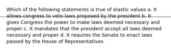 Which of the following statements is true of elastic values a. It allows congress to veto laws proposed by the president b. It gives Congress the power to make laws deemed necessary and proper c. It mandates that the president accept all laws deemed necessary and proper d. It requires the Senate to enact laws passed by the House of Representatives