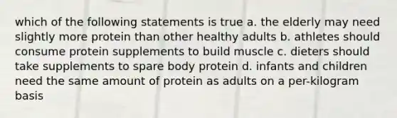 which of the following statements is true a. the elderly may need slightly more protein than other healthy adults b. athletes should consume protein supplements to build muscle c. dieters should take supplements to spare body protein d. infants and children need the same amount of protein as adults on a per-kilogram basis