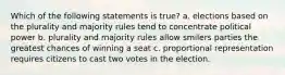 Which of the following statements is true? a. elections based on the plurality and majority rules tend to concentrate political power b. plurality and majority rules allow smilers parties the greatest chances of winning a seat c. proportional representation requires citizens to cast two votes in the election.