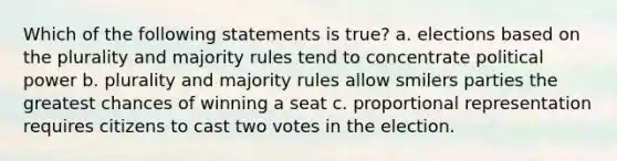 Which of the following statements is true? a. elections based on the plurality and majority rules tend to concentrate political power b. plurality and majority rules allow smilers parties the greatest chances of winning a seat c. proportional representation requires citizens to cast two votes in the election.