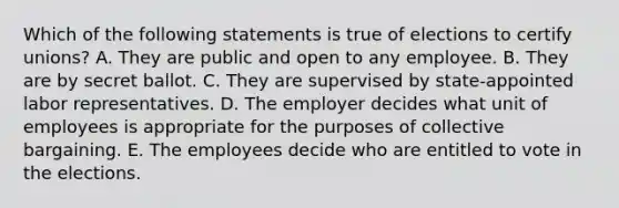 Which of the following statements is true of elections to certify unions? A. They are public and open to any employee. B. They are by secret ballot. C. They are supervised by state-appointed labor representatives. D. The employer decides what unit of employees is appropriate for the purposes of collective bargaining. E. The employees decide who are entitled to vote in the elections.