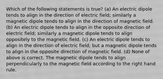 Which of the following statements is true? (a) An electric dipole tends to align in the direction of electric field; similarly a magnetic dipole tends to align in the direction of magnetic field. (b) An electric dipole tends to align in the opposite direction of electric field; similarly a magnetic dipole tends to align oppositely to the magnetic field. (c) An electric dipole tends to align in the direction of electric field; but a magnetic dipole tends to align in the opposite direction of magnetic field. (d) None of above is correct. The magnetic dipole tends to align perpendicularly to the magnetic field according to the right hand rule.