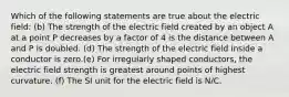 Which of the following statements are true about the electric field: (b) The strength of the electric field created by an object A at a point P decreases by a factor of 4 is the distance between A and P is doubled. (d) The strength of the electric field inside a conductor is zero.(e) For irregularly shaped conductors, the electric field strength is greatest around points of highest curvature. (f) The SI unit for the electric field is N/C.