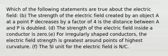 Which of the following statements are true about the electric field: (b) The strength of the electric field created by an object A at a point P decreases by a factor of 4 is the distance between A and P is doubled. (d) The strength of the electric field inside a conductor is zero.(e) For irregularly shaped conductors, the electric field strength is greatest around points of highest curvature. (f) The SI unit for the electric field is N/C.