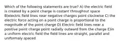 Which of the following statements are true? A) the electric field is created by a point charge is costant throughout space B)electric field lines near negative charges point clockwise C) the electric force acting on a point charge is proportional to the magnitude of the point charge D) Electric field lines near a positive point charge point radially outward from the charge E)in a uniform electric field the field lines are straight, parallel and uniformaly spaced