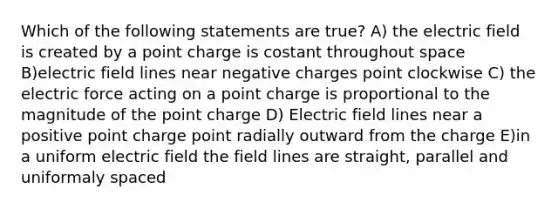 Which of the following statements are true? A) the electric field is created by a point charge is costant throughout space B)electric field lines near negative charges point clockwise C) the electric force acting on a point charge is proportional to the magnitude of the point charge D) Electric field lines near a positive point charge point radially outward from the charge E)in a uniform electric field the field lines are straight, parallel and uniformaly spaced