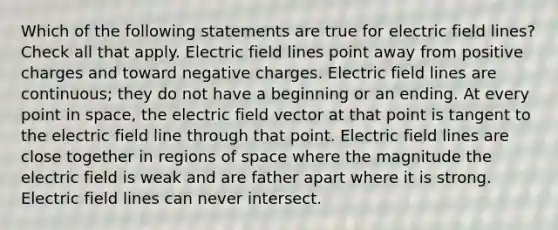 Which of the following statements are true for electric field lines? Check all that apply. Electric field lines point away from positive charges and toward negative charges. Electric field lines are continuous; they do not have a beginning or an ending. At every point in space, the electric field vector at that point is tangent to the electric field line through that point. Electric field lines are close together in regions of space where the magnitude the electric field is weak and are father apart where it is strong. Electric field lines can never intersect.