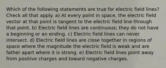 Which of the following statements are true for electric field lines? Check all that apply. a) At every point in space, the electric field vector at that point is tangent to the electric field line through that point. b) Electric field lines are continuous; they do not have a beginning or an ending. c) Electric field lines can never intersect. d) Electric field lines are close together in regions of space where the magnitude the electric field is weak and are father apart where it is strong. e) Electric field lines point away from positive charges and toward negative charges.