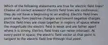 Which of the following statements are true for electric field lines? Choose all correct answers! Electric field lines are continuous; they do not have a beginning or an ending. Electric field lines point away from positive charges and toward negative charges. Electric field lines are close together in regions of space where the magnitude the electric field is weak and are father apart where it is strong. Electric field lines can never intersect. At every point in space, the electric field vector at that point is tangent to the electric field line through that point.