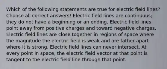 Which of the following statements are true for electric field lines? Choose all correct answers! Electric field lines are continuous; they do not have a beginning or an ending. Electric field lines point away from positive charges and toward negative charges. Electric field lines are close together in regions of space where the magnitude the electric field is weak and are father apart where it is strong. Electric field lines can never intersect. At every point in space, the electric field vector at that point is tangent to the electric field line through that point.