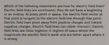 Which of the following statements are true for electric field lines? Electric field lines are continuous; they do not have a beginning or an ending. At every point in space, the electric field vector at that point is tangent to the electric field line through that point. Electric field lines point away from positive charges and toward negative charges. Electric field lines can never intersect. Electric field lines are close together in regions of space where the magnitude the electric field is weak and are father apart where it is strong