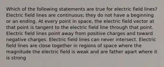 Which of the following statements are true for electric field lines? Electric field lines are continuous; they do not have a beginning or an ending. At every point in space, the electric field vector at that point is tangent to the electric field line through that point. Electric field lines point away from positive charges and toward negative charges. Electric field lines can never intersect. Electric field lines are close together in regions of space where the magnitude the electric field is weak and are father apart where it is strong