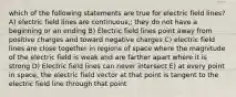 which of the following statements are true for electric field lines? A) electric field lines are continuous,; they do not have a beginning or an ending B) Electric field lines point away from positive charges and toward negative charges C) electric field lines are close together in regions of space where the magnitude of the electric field is weak and are farther apart where it is strong D) Electric field lines can never intersect E) at every point in space, the electric field vector at that point is tangent to the electric field line through that point