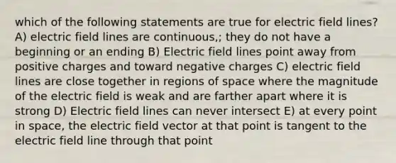 which of the following statements are true for electric field lines? A) electric field lines are continuous,; they do not have a beginning or an ending B) Electric field lines point away from positive charges and toward negative charges C) electric field lines are close together in regions of space where the magnitude of the electric field is weak and are farther apart where it is strong D) Electric field lines can never intersect E) at every point in space, the electric field vector at that point is tangent to the electric field line through that point