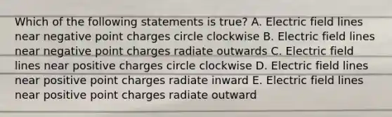 Which of the following statements is true? A. Electric field lines near negative point charges circle clockwise B. Electric field lines near negative point charges radiate outwards C. Electric field lines near positive charges circle clockwise D. Electric field lines near positive point charges radiate inward E. Electric field lines near positive point charges radiate outward