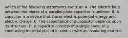 Which of the following statements are true? A. The electric field between the plates of a parallel-plate capacitor is uniform. B. A capacitor is a device that stores electric potential energy and electric charge. C. The capacitance of a capacitor depends upon its structure. D. A capacitor consists of a single sheet of a conducting material placed in contact with an insulating material