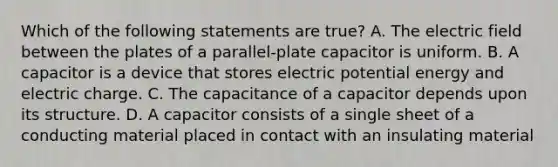 Which of the following statements are true? A. The electric field between the plates of a parallel-plate capacitor is uniform. B. A capacitor is a device that stores electric potential energy and electric charge. C. The capacitance of a capacitor depends upon its structure. D. A capacitor consists of a single sheet of a conducting material placed in contact with an insulating material