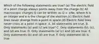 Which of the following statements are true? (a) The electric field of a point charge always points away from the charge.(b) All macroscopic charges Q can be written as Q = ±Ne, where N is an integer and e is the charge of the electron.(c) Electric field lines never diverge from a point in space.(d) Electric field lines never cross at a point in space. A. All statements are true. B. Only statements (a) and (c) are true? C. Only statements (b), (c), and (d) are true. D. Only statements (a) (c) and (d) are true. E. Only statements (b) and (d) are true. F. Only statement (d) is true