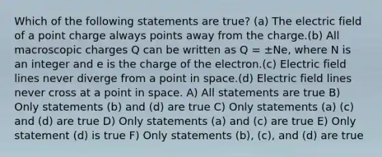 Which of the following statements are true? (a) The electric field of a point charge always points away from the charge.(b) All macroscopic charges Q can be written as Q = ±Ne, where N is an integer and e is the charge of the electron.(c) Electric field lines never diverge from a point in space.(d) Electric field lines never cross at a point in space. A) All statements are true B) Only statements (b) and (d) are true C) Only statements (a) (c) and (d) are true D) Only statements (a) and (c) are true E) Only statement (d) is true F) Only statements (b), (c), and (d) are true