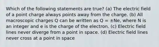 Which of the following statements are true? (a) The electric field of a point charge always points away from the charge. (b) All macroscopic charges Q can be written as Q = ±Ne, where N is an integer and e is the charge of the electron. (c) Electric field lines never diverge from a point in space. (d) Electric field lines never cross at a point in space